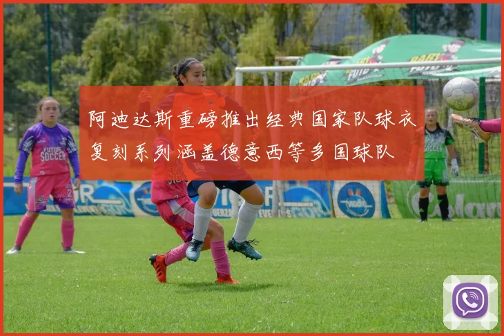 阿迪达斯重磅推出经典国家队球衣复刻系列涵盖德意西等多国球队