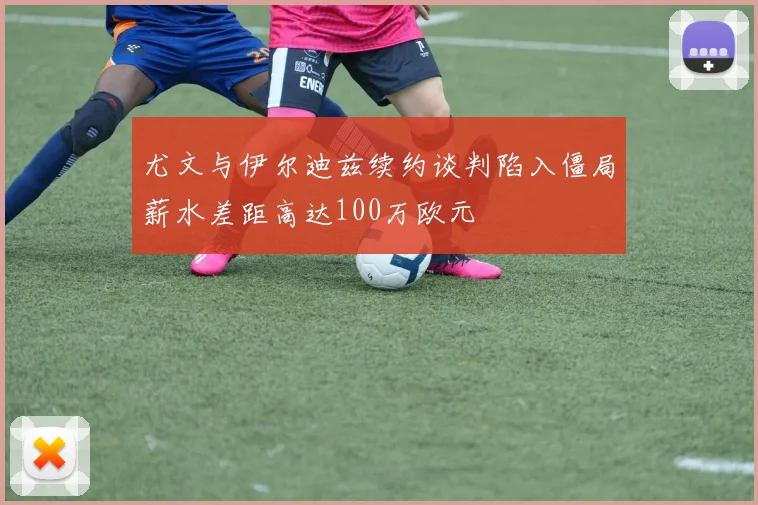 尤文与伊尔迪兹续约谈判陷入僵局薪水差距高达100万欧元