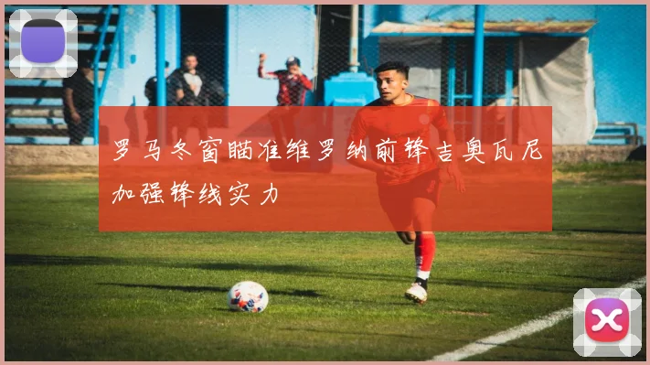 罗马冬窗瞄准维罗纳前锋吉奥瓦尼加强锋线实力