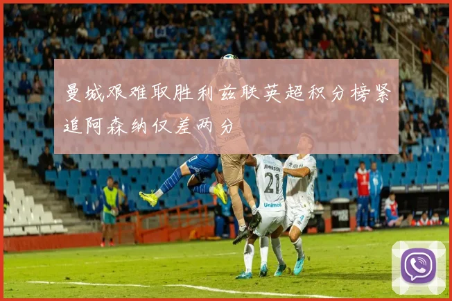 曼城艰难取胜利兹联英超积分榜紧追阿森纳仅差两分
