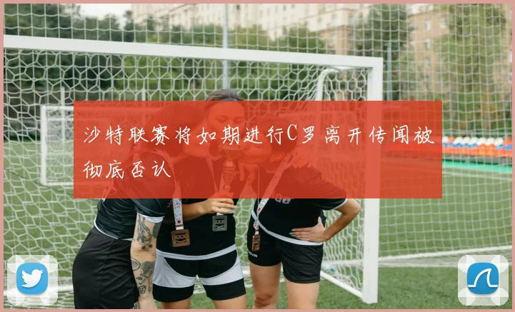 沙特联赛将如期进行C罗离开传闻被彻底否认