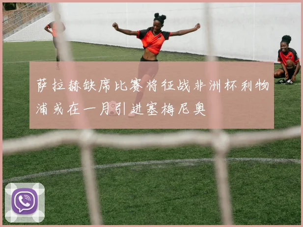 萨拉赫缺席比赛将征战非洲杯利物浦或在一月引进塞梅尼奥