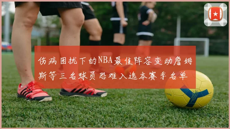 伤病困扰下的NBA最佳阵容变动詹姆斯等三名球员恐难入选本赛季名单