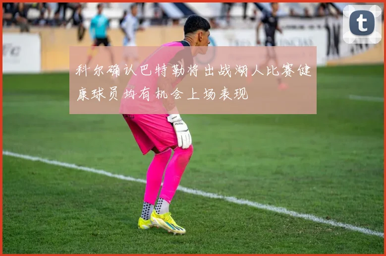 科尔确认巴特勒将出战湖人比赛健康球员均有机会上场表现