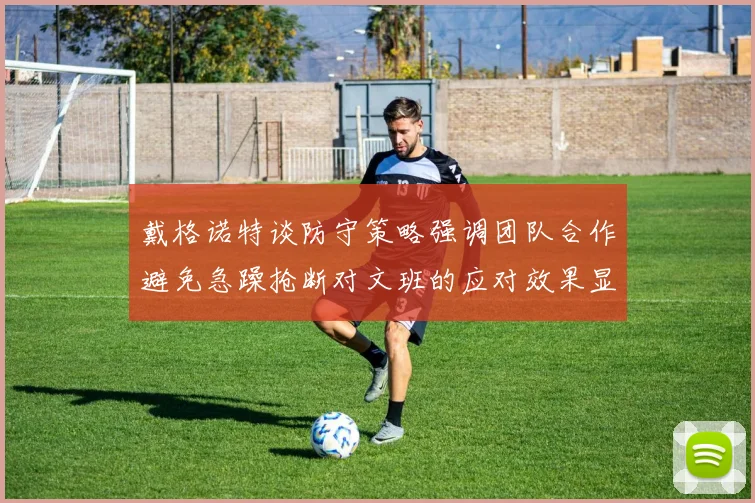 戴格诺特谈防守策略强调团队合作避免急躁抢断对文班的应对效果显著