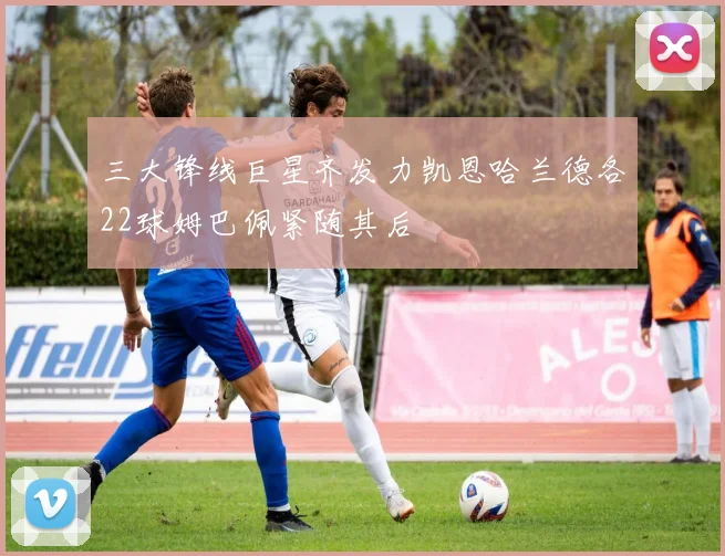 三大锋线巨星齐发力凯恩哈兰德各22球姆巴佩紧随其后